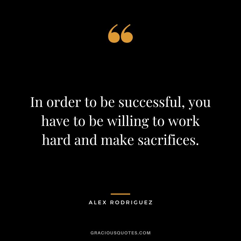In order to be successful, you have to be willing to work hard and make sacrifices.