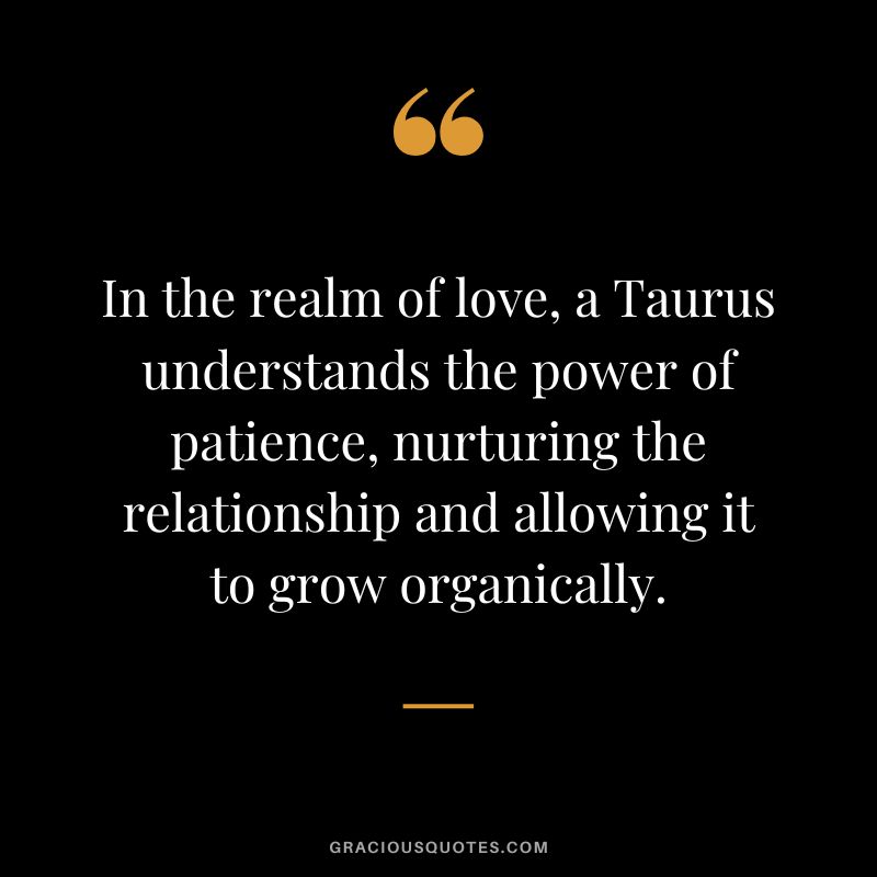 In the realm of love, a Taurus understands the power of patience, nurturing the relationship and allowing it to grow organically.