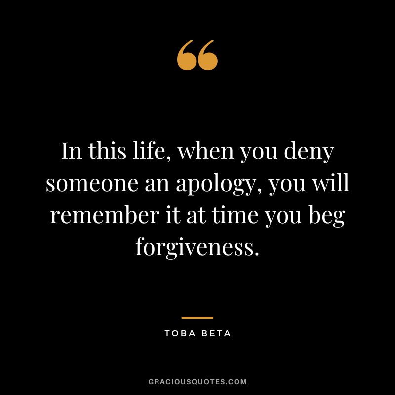 In this life, when you deny someone an apology, you will remember it at time you beg forgiveness. – Toba Beta