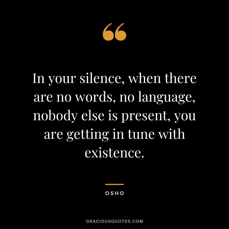 In your silence, when there are no words, no language, nobody else is present, you are getting in tune with existence.