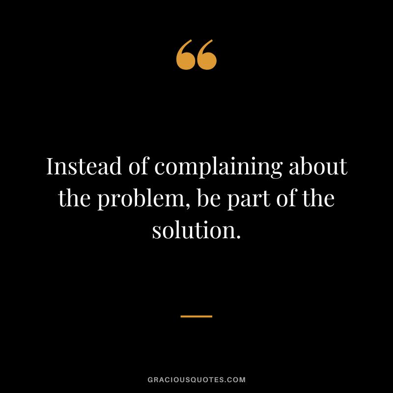 Instead of complaining about the problem, be part of the solution.