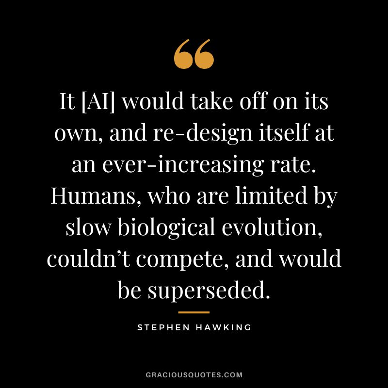 It [AI] would take off on its own, and re-design itself at an ever-increasing rate. Humans, who are limited by slow biological evolution, couldn’t compete, and would be superseded. - Stephen Hawking