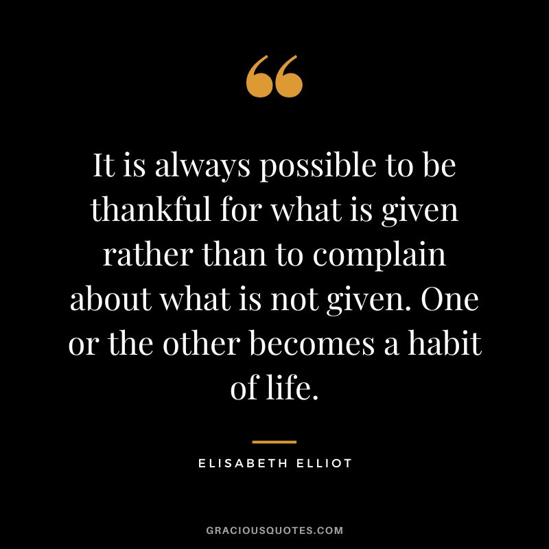 It is always possible to be thankful for what is given rather than to complain about what is not given. One or the other becomes a habit of life. - Elisabeth Elliot