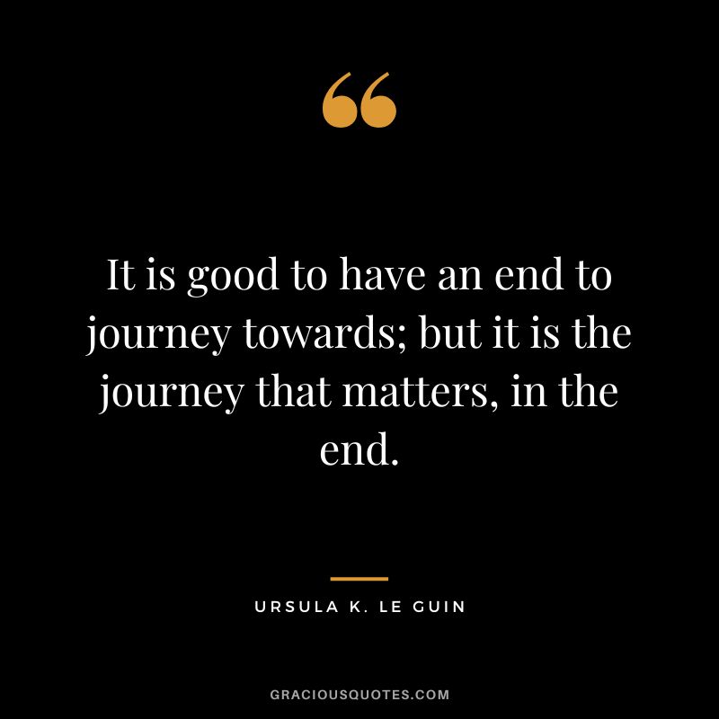It is good to have an end to journey towards; but it is the journey that matters, in the end. — Ursula K. Le Guin
