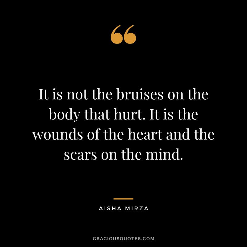 It is not the bruises on the body that hurt. It is the wounds of the heart and the scars on the mind. — Aisha Mirza