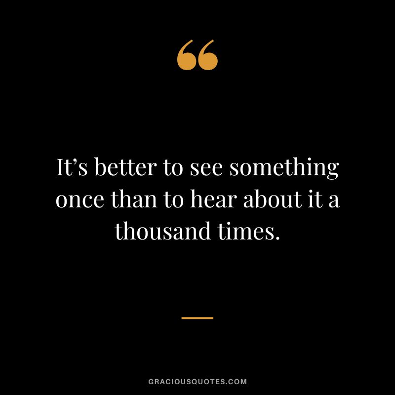 It’s better to see something once than to hear about it a thousand times.
