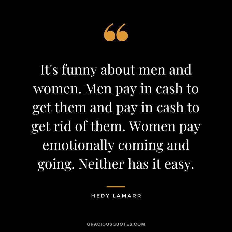 It's funny about men and women. Men pay in cash to get them and pay in cash to get rid of them. Women pay emotionally coming and going. Neither has it easy.