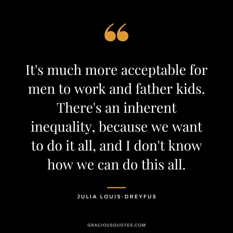 It's much more acceptable for men to work and father kids. There's an inherent inequality, because we want to do it all, and I don't know how we can do this all.