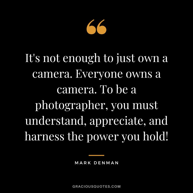 It's not enough to just own a camera. Everyone owns a camera. To be a photographer, you must understand, appreciate, and harness the power you hold! - Mark Denman