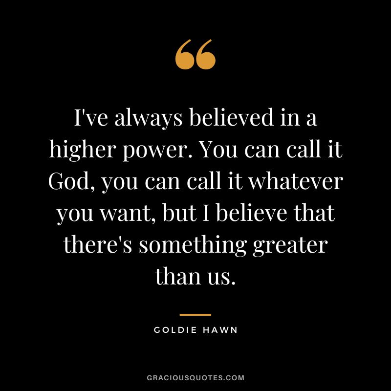I've always believed in a higher power. You can call it God, you can call it whatever you want, but I believe that there's something greater than us.