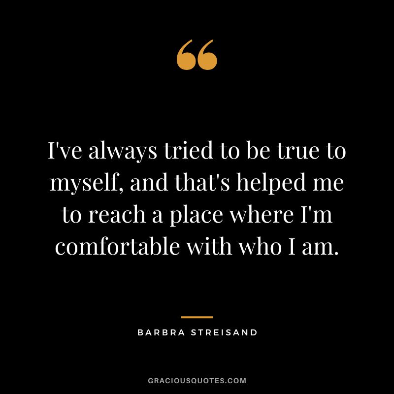 I've always tried to be true to myself, and that's helped me to reach a place where I'm comfortable with who I am.