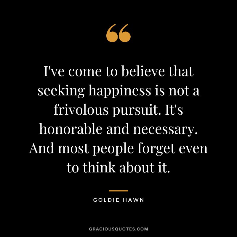 I've come to believe that seeking happiness is not a frivolous pursuit. It's honorable and necessary. And most people forget even to think about it.