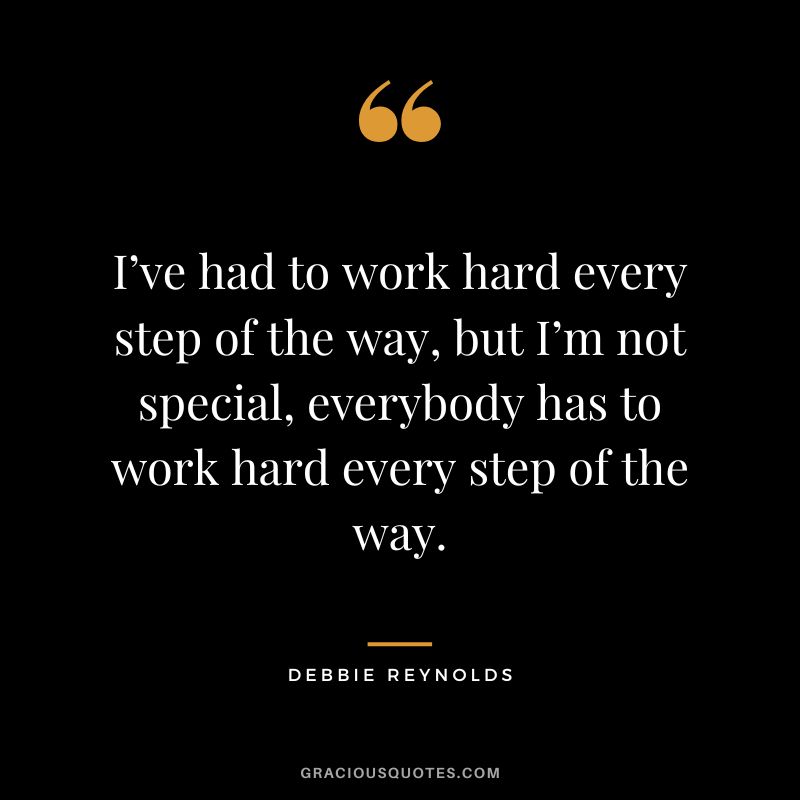 I’ve had to work hard every step of the way, but I’m not special, everybody has to work hard every step of the way.
