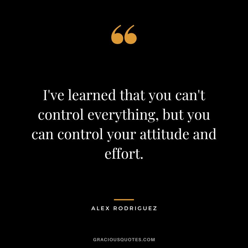 I've learned that you can't control everything, but you can control your attitude and effort.