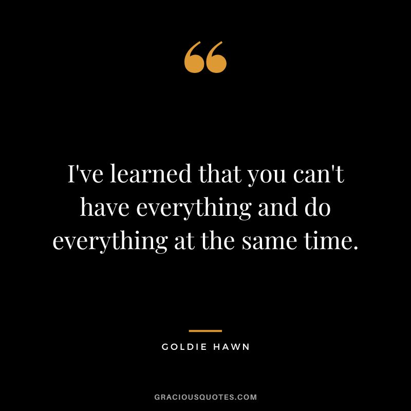 I've learned that you can't have everything and do everything at the same time.
