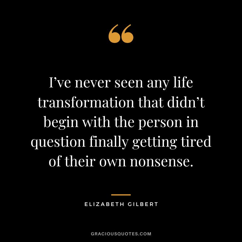 I’ve never seen any life transformation that didn’t begin with the person in question finally getting tired of their own nonsense. - Elizabeth Gilbert