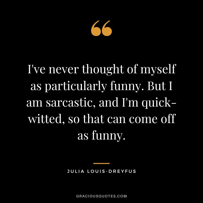 I've never thought of myself as particularly funny. But I am sarcastic, and I'm quick-witted, so that can come off as funny.