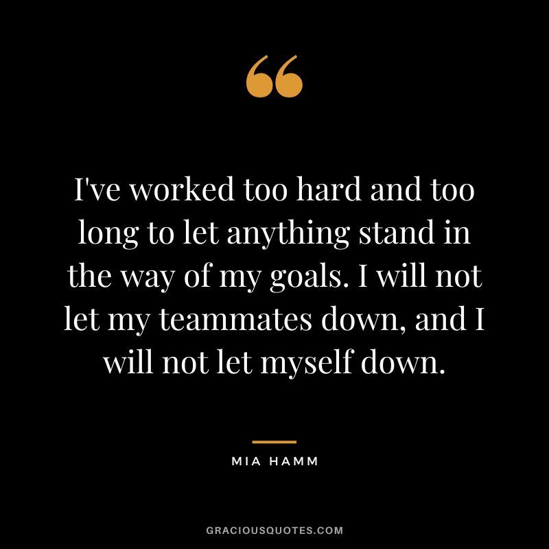 I've worked too hard and too long to let anything stand in the way of my goals. I will not let my teammates down, and I will not let myself down. - Mia Hamm