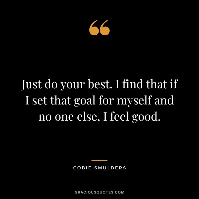 Just do your best. I find that if I set that goal for myself and no one else, I feel good.