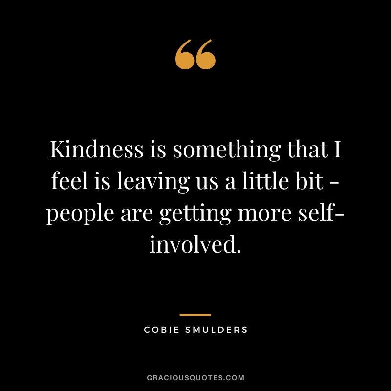 Kindness is something that I feel is leaving us a little bit - people are getting more self-involved.