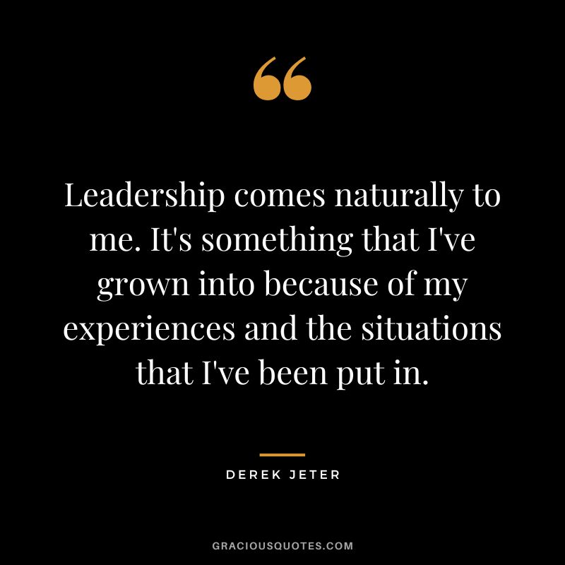 Leadership comes naturally to me. It's something that I've grown into because of my experiences and the situations that I've been put in.