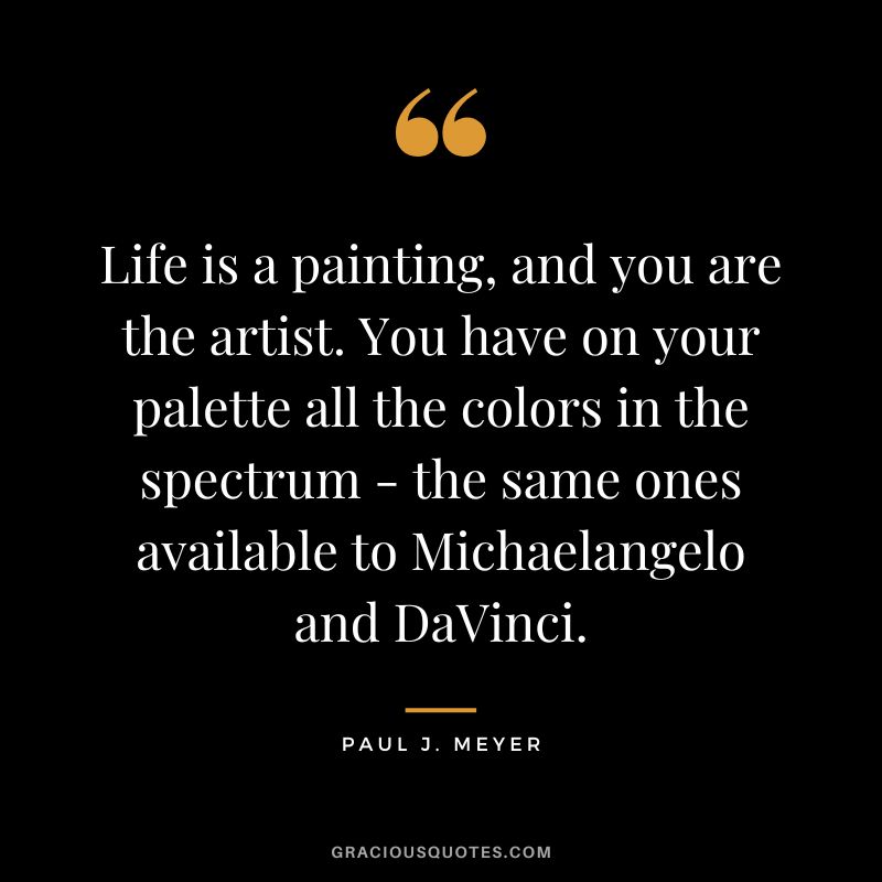 Life is a painting, and you are the artist. You have on your palette all the colors in the spectrum - the same ones available to Michaelangelo and DaVinci. - Paul J. Meyer