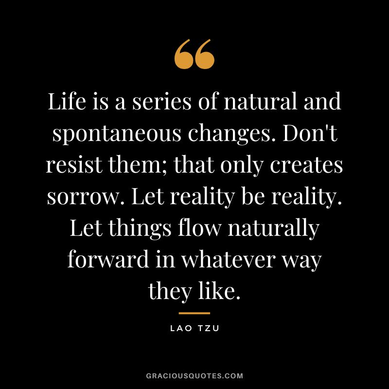 Life is a series of natural and spontaneous changes. Don't resist them; that only creates sorrow. Let reality be reality. Let things flow naturally forward in whatever way they like. - Lao Tzu