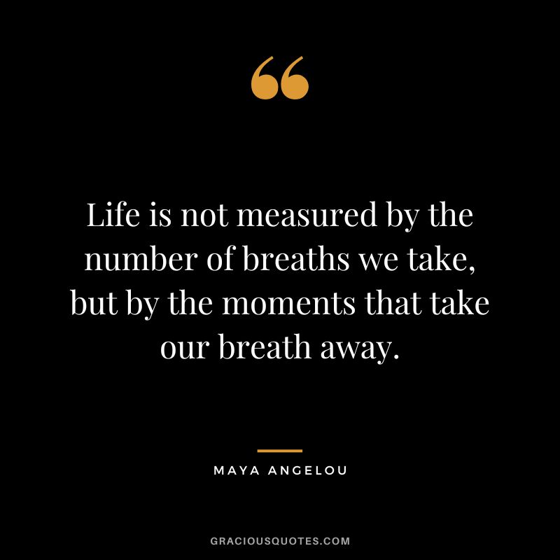 Life is not measured by the number of breaths we take, but by the moments that take our breath away. - Maya Angelou