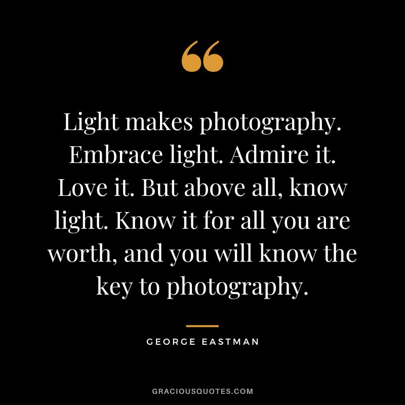 Light makes photography. Embrace light. Admire it. Love it. But above all, know light. Know it for all you are worth, and you will know the key to photography. - George Eastman