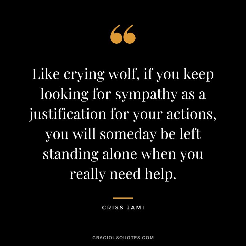 Like crying wolf, if you keep looking for sympathy as a justification for your actions, you will someday be left standing alone when you really need help. ― Criss Jami