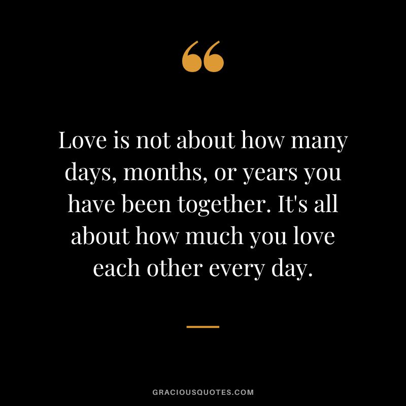 Love is not about how many days, months, or years you have been together. It's all about how much you love each other every day.