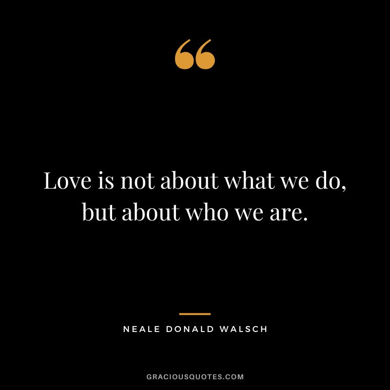 Love is not about what we do, but about who we are. - Neale Donald Walsch