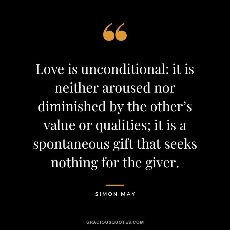 Love is unconditional it is neither aroused nor diminished by the other’s value or qualities; it is a spontaneous gift that seeks nothing for the giver. - Simon May
