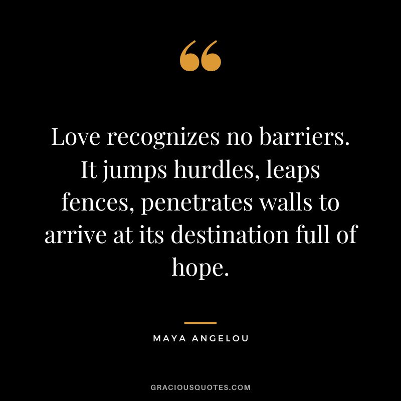 Love recognizes no barriers. It jumps hurdles, leaps fences, penetrates walls to arrive at its destination full of hope. - Maya Angelou