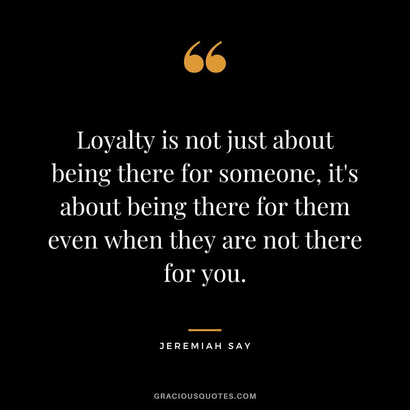 Loyalty is not just about being there for someone, it's about being there for them even when they are not there for you.
