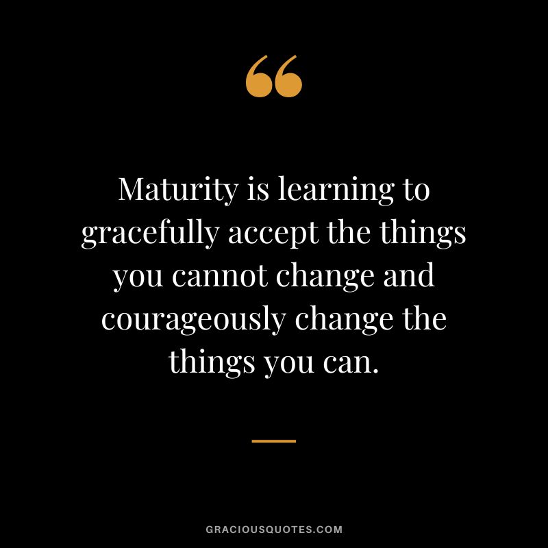 Maturity is learning to gracefully accept the things you cannot change and courageously change the things you can.