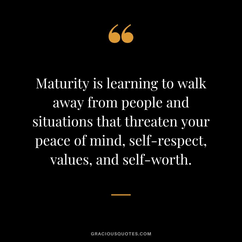 Maturity is learning to walk away from people and situations that threaten your peace of mind, self-respect, values, and self-worth.