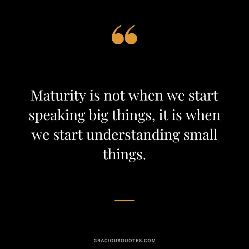 Maturity is not when we start speaking big things, it is when we start understanding small things.
