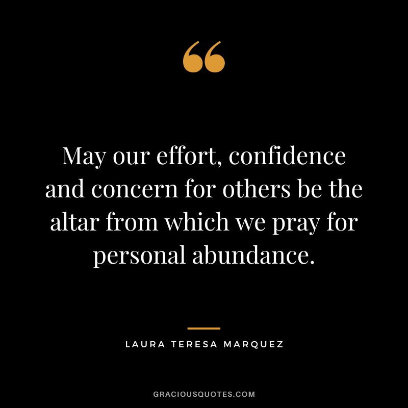 May our effort, confidence and concern for others be the altar from which we pray for personal abundance. ― Laura Teresa Marquez