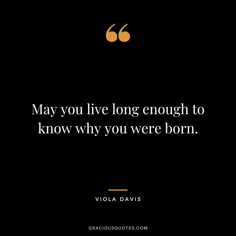 May you live long enough to know why you were born.