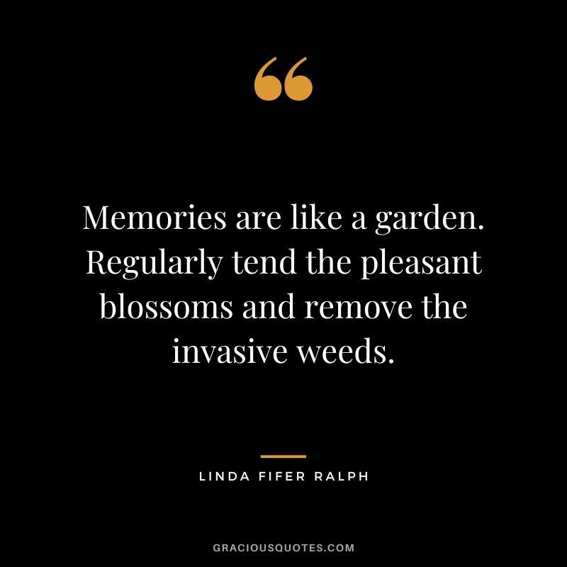 Memories are like a garden. Regularly tend the pleasant blossoms and remove the invasive weeds. - Linda Fifer Ralph
