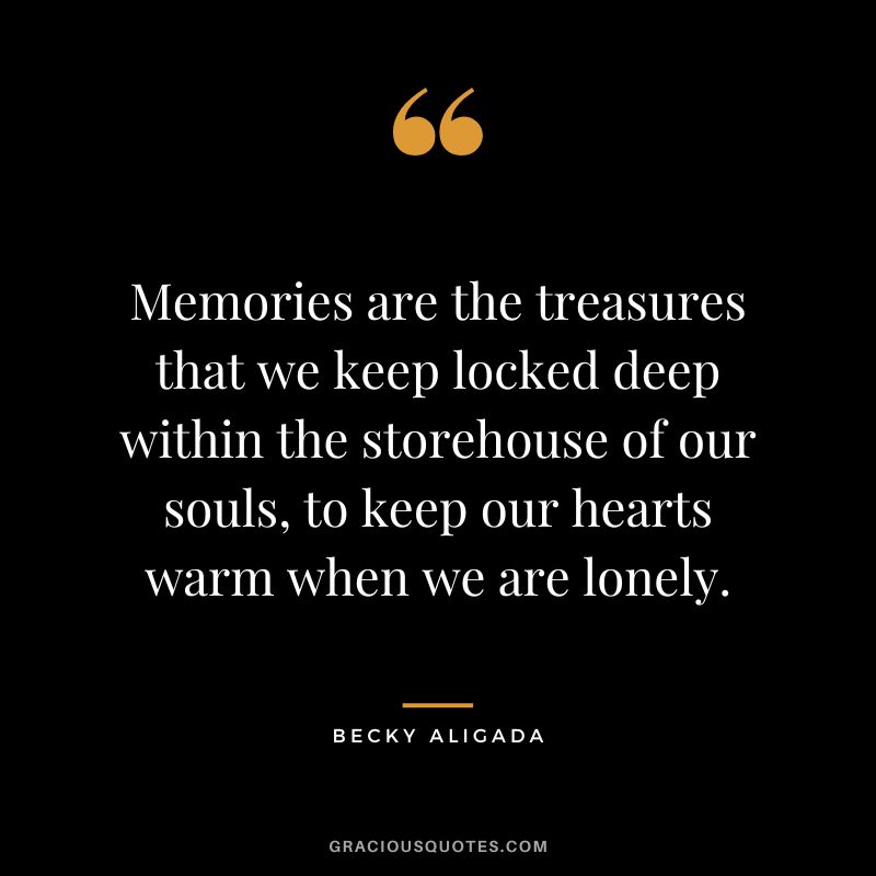 Memories are the treasures that we keep locked deep within the storehouse of our souls, to keep our hearts warm when we are lonely. - Becky Aligada