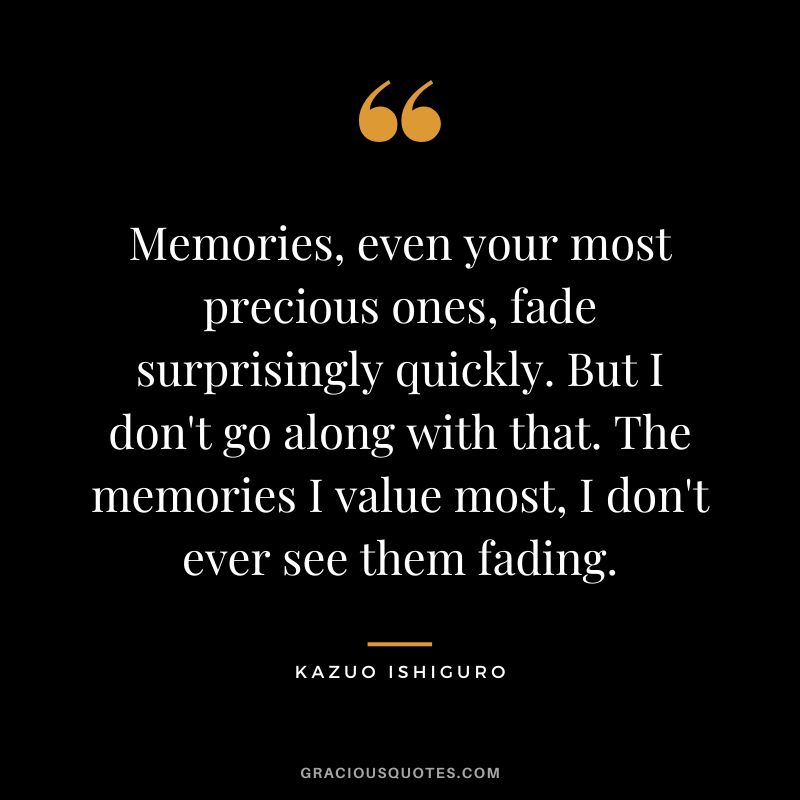 Memories, even your most precious ones, fade surprisingly quickly. But I don't go along with that. The memories I value most, I don't ever see them fading. - Kazuo Ishiguro