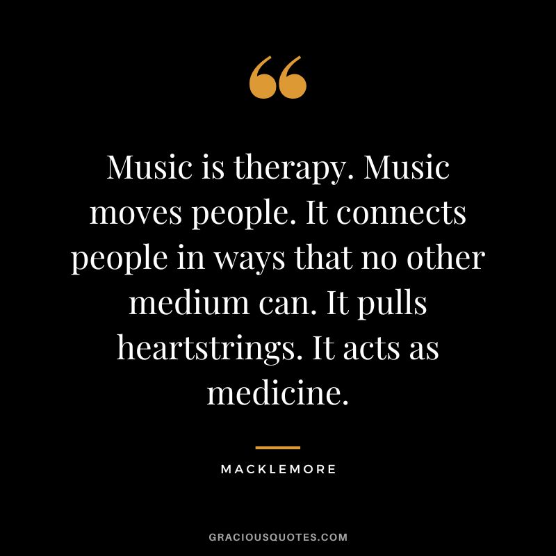 Music is therapy. Music moves people. It connects people in ways that no other medium can. It pulls heartstrings. It acts as medicine. – Macklemore