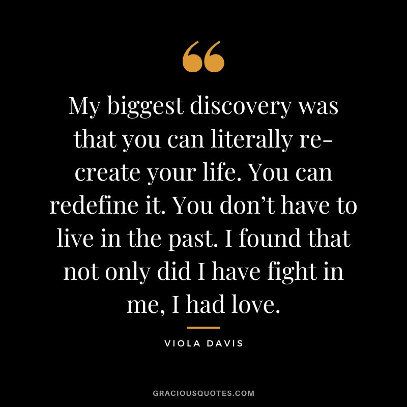 My biggest discovery was that you can literally re-create your life. You can redefine it. You don’t have to live in the past. I found that not only did I have fight in me, I had love.