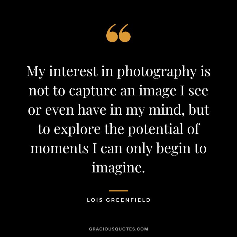 My interest in photography is not to capture an image I see or even have in my mind, but to explore the potential of moments I can only begin to imagine. - Lois Greenfield