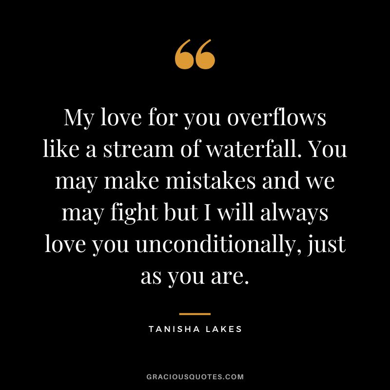 My love for you overflows like a stream of waterfall. You may make mistakes and we may fight but I will always love you unconditionally, just as you are. - Tanisha Lakes