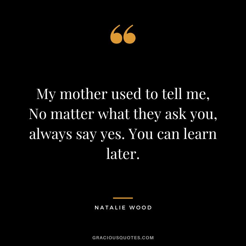 My mother used to tell me, No matter what they ask you, always say yes. You can learn later.