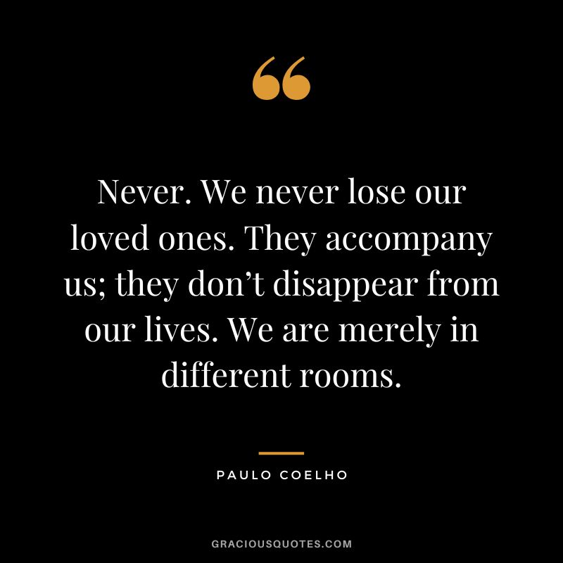 Never. We never lose our loved ones. They accompany us; they don’t disappear from our lives. We are merely in different rooms. - Paulo Coelho