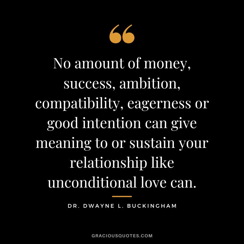 No amount of money, success, ambition, compatibility, eagerness or good intention can give meaning to or sustain your relationship like unconditional love can. - Dr. Dwayne L. Buckingham